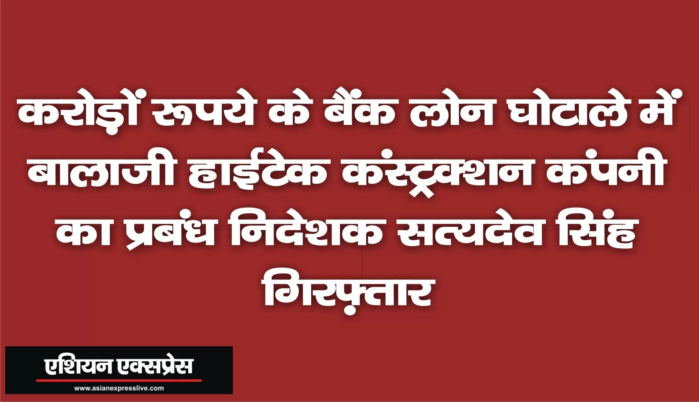 करोड़ों रूपये के बैंक लोन घोटाले में बालाजी हाईटेक कंस्ट्रक्शन कंपनी का प्रबंध निदेशक सत्यदेव सिंह गिरफ़्तार 