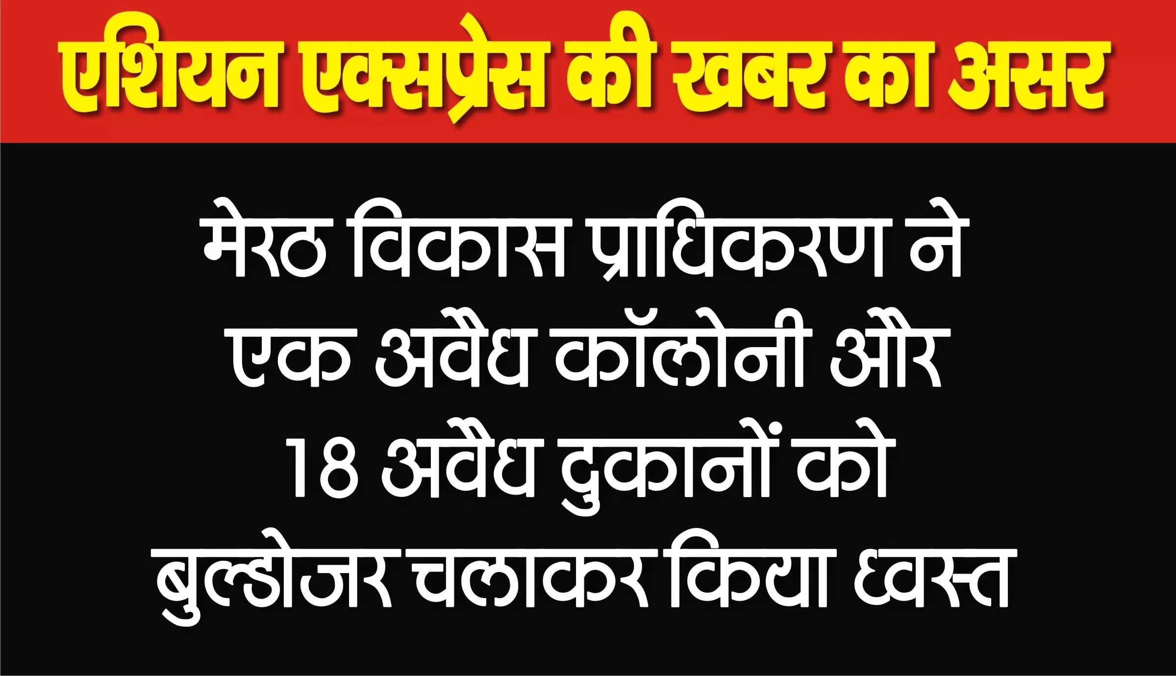 विकास प्राधिकरण के बुलडोज़र ने मवाना रोड पर एक अवैध कॉलोनी और 18 दुकानों को किया ध्वस्त 